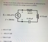 For the circuit shown, what is the reactive power, Q, delivered by the
voltage source? (Assume the voltage source is in RMS.)
a
40.0 N
Vs = 230 20° V(a
%3D
47.75 mH
31.83 µF
f = 200 Hz
O 655.5 VAR
O -655.5 VAR
O 749.0 VAR
O -749.0 VAR
ll
