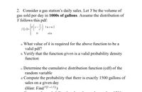 ### Problem 2: Gas Station Daily Sales

Consider a gas station’s daily sales. Let \( Y \) be the volume of gas sold per day in **1000s of gallons**. Assume the distribution of \( Y \) follows this probability density function (pdf):

\[
f(y) = 
\begin{cases} 
k \left( y - \frac{1}{y^3} \right) & \text{for } 1 \leq y \leq 2 \\ 
0 & \text{elsewhere}
\end{cases}
\]

#### Questions:

a. **What value of \( k \) is required for the above function to be a valid pdf?**

b. **Verify that the function given is a valid probability density function.**

c. **Determine the cumulative distribution function (cdf) of the random variable.**

d. **Compute the probability that there is exactly 1500 gallons of sales on a given day.**  
(Hint: Find \( P(Y = 1.5) \))