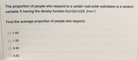 The proportion of people who respond to a certain mail-order solicitation is a random
variable X having the density function f(x)=2(x+2)/5, 0<x<1.
Find the average proportion of people who respond.
1.00
1.20
0.40
O 0.53
