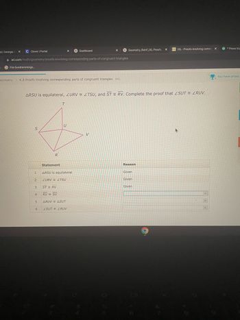 al | Georgia C X
1
S
C Clever | Portal
File:Gundremminge..
ixl.com/math/geometry/proofs-involving-corresponding-parts-of-congruent-triangles
S
Geometry K.8 Proofs involving corresponding parts of congruent triangles AKL
1
2
3
4
ARSU is equilateral, ZURV ZTSU, and ST RV. Complete the proof that ZSUT = ZRUV.
5
6
R
X
T
STRV
U
Dashboard
Statement
ARSU is equilateral
ZURV ZTSU
RU SU
ARUV ASUT
ZSUT ZRUV
X
V
Geometry_Reinf_IXL Proofs.
Reason
Given
Given
X
Given
DIXL-Proofs involving corres X
*Prove tria
You have prizes