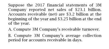 Suppose the 2017 financial statements of 3M
Company reported net sales of $23.1 billion.
Accounts receivable (net) are $3.2 billion at the
beginning of the year and $3.25 billion at the end
of the year.
A. Compute 3M Company's receivable turnover.
B. Compute 3M Company's average collection
period for accounts receivable in days.