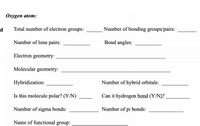 **Oxygen Atom:**

**d)**
- **Total number of electron groups:** ______  
- **Number of bonding groups/pairs:** ______

- **Number of lone pairs:** ______  
- **Bond angles:** ______

- **Electron geometry:** __________________________________

- **Molecular geometry:** __________________________________

- **Hybridization:** __________________________________

- **Number of hybrid orbitals:** ______

- **Is this molecule polar? (Y/N):** ______

- **Can it hydrogen bond? (Y/N):** ______

- **Number of sigma bonds:** ______

- **Number of pi bonds:** ______

- **Name of functional group:** __________________________________