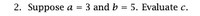 **Problem 2:**

Suppose \( a = 3 \) and \( b = 5 \). Evaluate \( c \).

**Explanation:**
This problem does not provide a direct relationship between \( a \), \( b \), and \( c \). To proceed with evaluating \( c \), one would typically need a formula or equation that specifies how \( c \) is related to \( a \) and \( b \). 

Without additional context or a given formula (such as \( c = a + b \), \( c = a \cdot b \), etc.), it's not possible to determine the value of \( c \). Ensure every variable's relationship is defined in future problems for clear evaluation. 

If a particular formula or context within which to solve for \( c \) was intended but not included, please provide the missing details to proceed.