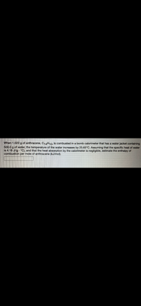 ### Estimation of the Enthalpy of Combustion of Anthracene

**Problem Statement:**

When 1.022 g of anthracene, \( \text{C}_{14}\text{H}_{10} \), is combusted in a bomb calorimeter that has a water jacket containing 500.0 g of water, the temperature of the water increases by 25.65°C. Assuming that the specific heat of water is 4.18 J/(g·°C), and that the heat absorption by the calorimeter is negligible, estimate the enthalpy of combustion per mole of anthracene (kJ/mol).

**Calculations:**

1. **Determine the heat absorbed by the water (\( q \)):**

\[ q = m \cdot c \cdot \Delta T \]

Where:
- \( m \) = mass of water (500.0 g)
- \( c \) = specific heat of water (4.18 J/(g·°C))
- \( \Delta T \) = temperature change (25.65°C)

\[ q = 500.0 \, \text{g} \cdot 4.18 \, \frac{\text{J}}{\text{g·°C}} \cdot 25.65 \, \text{°C} \]

2. **Convert the heat absorbed by the water to kilojoules (kJ):**

\[ q \text{(in kJ)} = q \text{(in J)} \times \frac{1 \, \text{kJ}}{1000 \, \text{J}} \]

3. **Determine moles of anthracene combusted:**

\[ \text{Moles of anthracene} = \frac{1.022 \, \text{g}}{\text{Molecular weight of } \text{C}_{14}\text{H}_{10}} \]

The molecular weight of anthracene (\( \text{C}_{14}\text{H}_{10} \)):

\[ 14 \times 12.01 \, \text{g/mol} + 10 \times 1.008 \, \text{g/mol} = 178.23 \, \text{g/mol} \]

4. **Convert the heat absorbed by the water to per mole of anthracene:**

\[ \