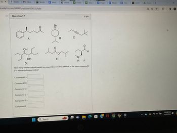 Qu X
Studen M Inbox
Wordle | E Intro A Home
Forest
+ data co E Project | Meetin
Title +
OASIS
& Shared
+
O
is.edu/courses/848465/quizzes/234535/take
Question 17
Br
A
B
OH
ملا تو
E
OH
C
6 pts
G
H
D
H F
How many different signals would you expect to see in the 1H NMR of the given compounds?
(i.e. different chemical shifts)?
Compound A =
Compound B =
Compound C =
Compound D =
Compound E =
Compound F =
Search
10:28 PM
3/15/2024
4