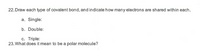 22. Draw each type of covalent bond, and indicate how many electrons are shared within each.
a. Single:
b. Double:
c. Triple:
23. What does it mean to be a polar molecule?
