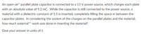 An open-air* parallel plate capacitor is connected to a 11 V power source, which charges each plate
with an absolute value of 9.2 mC. While the capacitor is still connected to the power source, a
material with a dielectric constant of 5.5 is inserted, completely filling the space in between the
capacitor plates. In considering the system of the charges on the parallel plates and the material,
how much external** work was done in inserting the material?
Give your answer in units of J.
