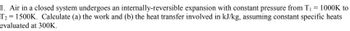 1. Air in a closed system undergoes an internally-reversible expansion with constant pressure from T₁ = 1000K to
T₂ = 1500K. Calculate (a) the work and (b) the heat transfer involved in kJ/kg, assuming constant specific heats
evaluated at 300K.