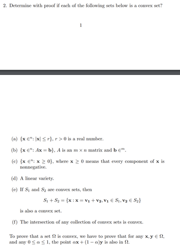 2. Determine with proof if each of the following sets below is a convex set?
1
(a) {x €": [x] ≤ r}, r> 0 is a real number.
(b) {x €¹: Ax = b}, A is an m × n matrix and b €m.
(c) {x ¤”: x ≥ 0}, where x ≥ 0 means that every component of x is
nonnegative.
(d) A linear variety.
(e) If S₁ and S₂ are convex sets, then
S₁ + S₂ = {x : x = V₁ + V2, V₁ € S₁, V₂ € S₂}
is also a convex set.
(f) The intersection of any collection of convex sets is convex.
To prove that a set is convex, we have to prove that for any x, y = N,
and any 0 ≤ a ≤ 1, the point ax + (1 − a)y is also in N.