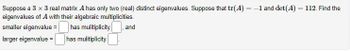 Suppose a 3 x 3 real matrix A has only two (real) distinct eigenvalues. Suppose that tr(A) = -1 and det(A) = 112. Find the
eigenvalues of A with their algebraic multiplicities.
smaller eigenvalue =
has multiplicity and
larger eigenvalue =
has multiplicity