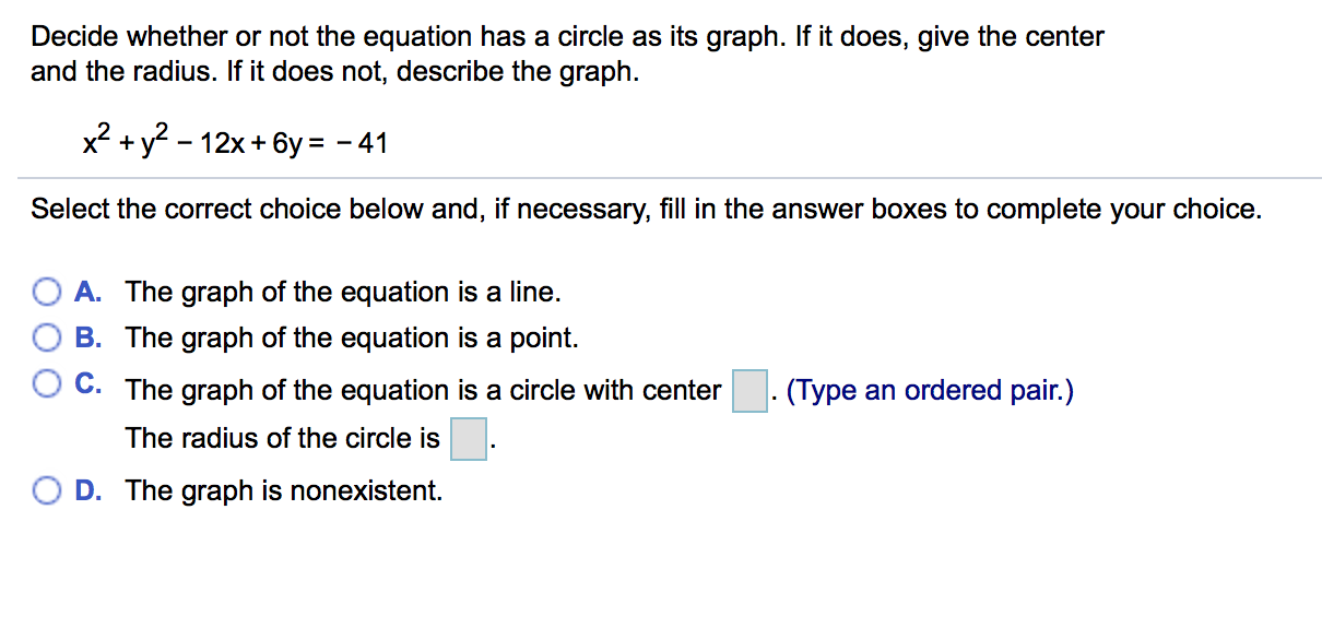Decide whether or not the equation has a circle as its graph. If it does, give the center
and the radius. If it does not, describe the graph.
2+y^-12x+6y -41
Select the correct choice below and, if necessary, fill in the answer boxes to complete your choice.
OA. The graph of the equation is a line.
O B. The graph of the equation is a point.
C. The graph of the equation is a circle with center
. (Type an ordered pair.)
The radius of the circle is
(
D. The graph is nonexistent.
