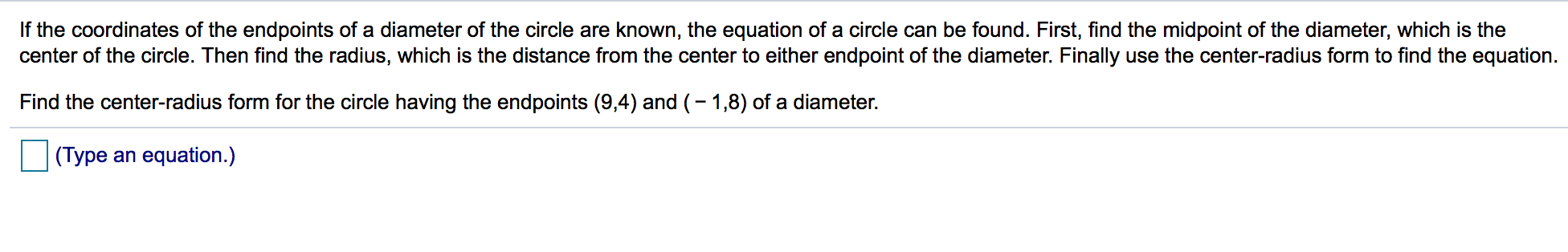 If the coordinates of the endpoints of a diameter of the circle are known, the equation of a circle can be found. First, find the midpoint of the diameter, which is the
center of the circle. Then find the radius, which is the distance from the center to either endpoint of the diameter. Finally use the center-radius form to find the equation.
Find the center-radius form for the circle having the endpoints (9,4) and (-1,8) of a diameter.
(Type an equation.)
