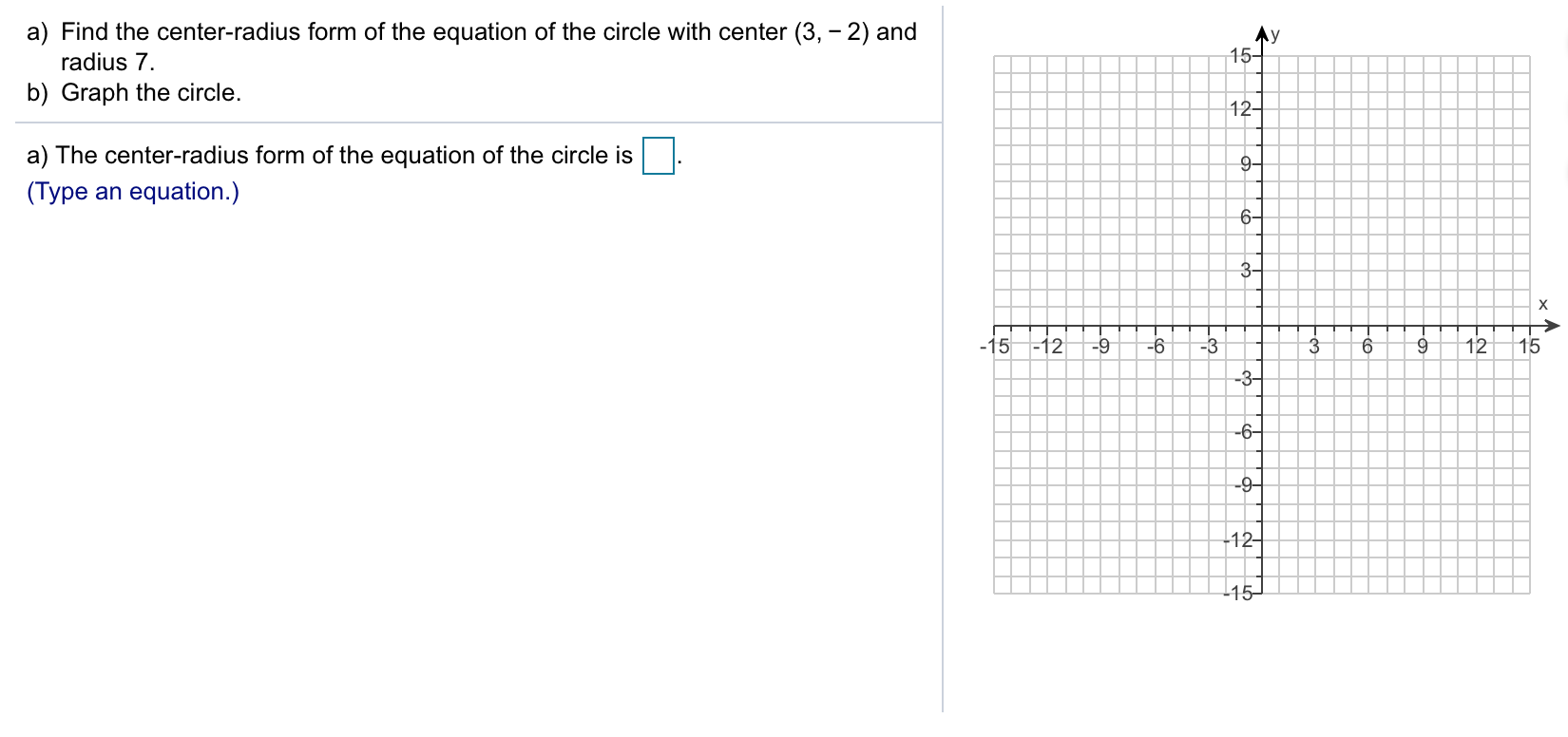 a) Find the center-radius form of the equation of the circle with center (3, - 2) and
15
radius 7.
b) Graph the circle.
12
a) The center-radius form of the equation of the circle is
(Type an equation.)
