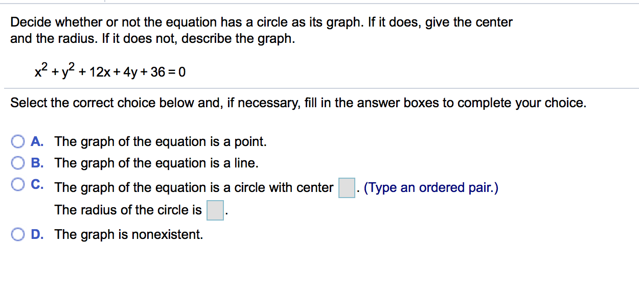 Decide whether or not the equation has a circle as its graph. If it does, give the center
and the radius. If it does not, describe the graph
x2 + y2 + 12x+4y + 36-0
Select the correct choice below and, if necessary, fill in the answer boxes to complete your choice.
0 A. The graph of the equation is a point.
B. The graph of the equation is a line.
O C. The graph of the equation is a circle with center.(Type an ordered pair.)
The radius of the circle is
0
D. The graph IS nonexistent.
