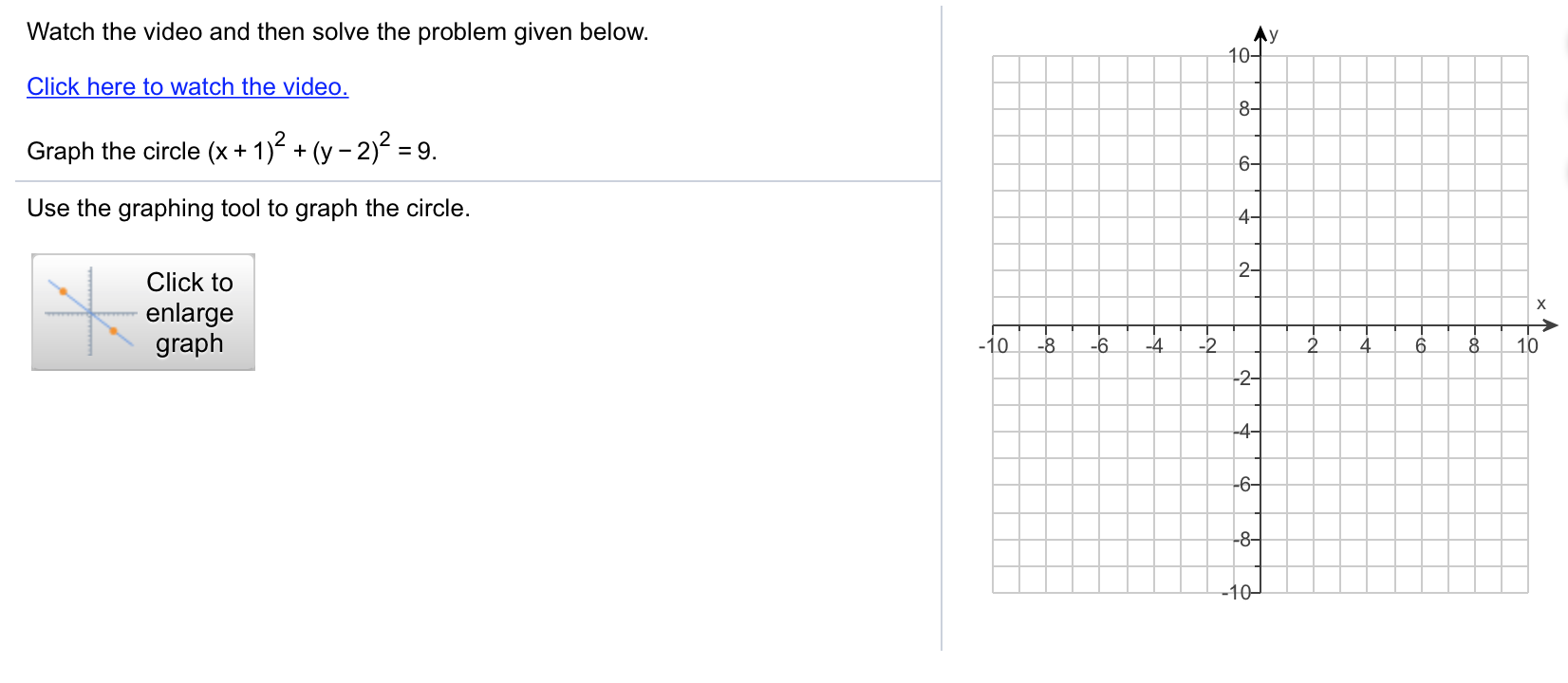 Watch the video and then solve the problem given below.
Click here to watch the video.
Graph the circle (x+1)2(y-2)2-9.
Use the graphing tool to graph the circle.
4
2
Click to
enlarge
graph
0
-4
10
2
8

