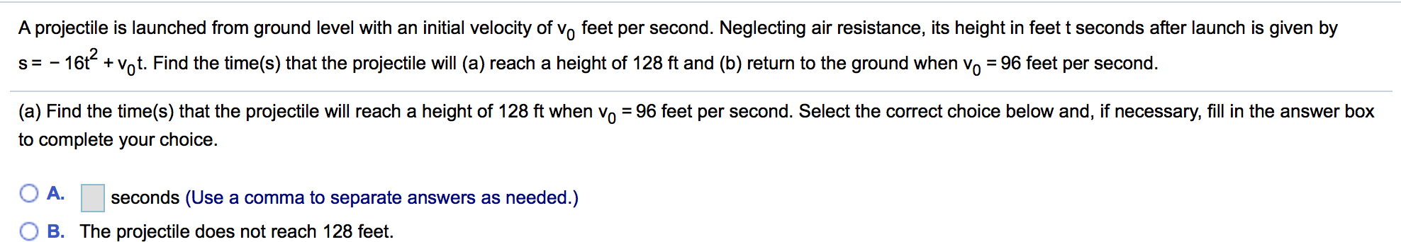 A projectile is launched from ground level with an initial velocity of vo feet per second. Neglecting air resistance, its height in feet t seconds after launch is given by
s-16t+Vot. Find the time(s) that the projectile will (a) reach a height of 128 ft and (b) return to the ground when vo - 96 feet per second.
(a) Find the time(s) that the projectile will reach a height of 128 ft when v0-96 feet per second. Select the correct choice below and. if necessary, fill in the answer box
2
to complete your choice.
A· seconds (Use a comma to separate answers as needed.)
B. The projectile does not reach 128 feet.
