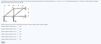 The members of the truss shown below are made of steel (E = 200 GPa) with cross-sectional area of 525 mm². The truss has dimensions a = 1.7 m and b = 1.3 m. For the loading shown below with P = 100 kN and Q = 200 kN, determine the change in
length of all six members (AB, BC, AD, BD, CD, and DE).
a
a
B
Ä
D
E
A
P
Report your answers in units of mm with 1 decimal place of accuracy. Increase in length is positive, decrease is negative.
Change in length of member AB, SAB =
Change in length of member BC, BC
Change in length of member AD, SAD =
Change in length of member BD, BD
Change in length of member CD, SCD
Change in length of member DE, SDE =
Check
mm
mm
mm
mm
mm
b
mm