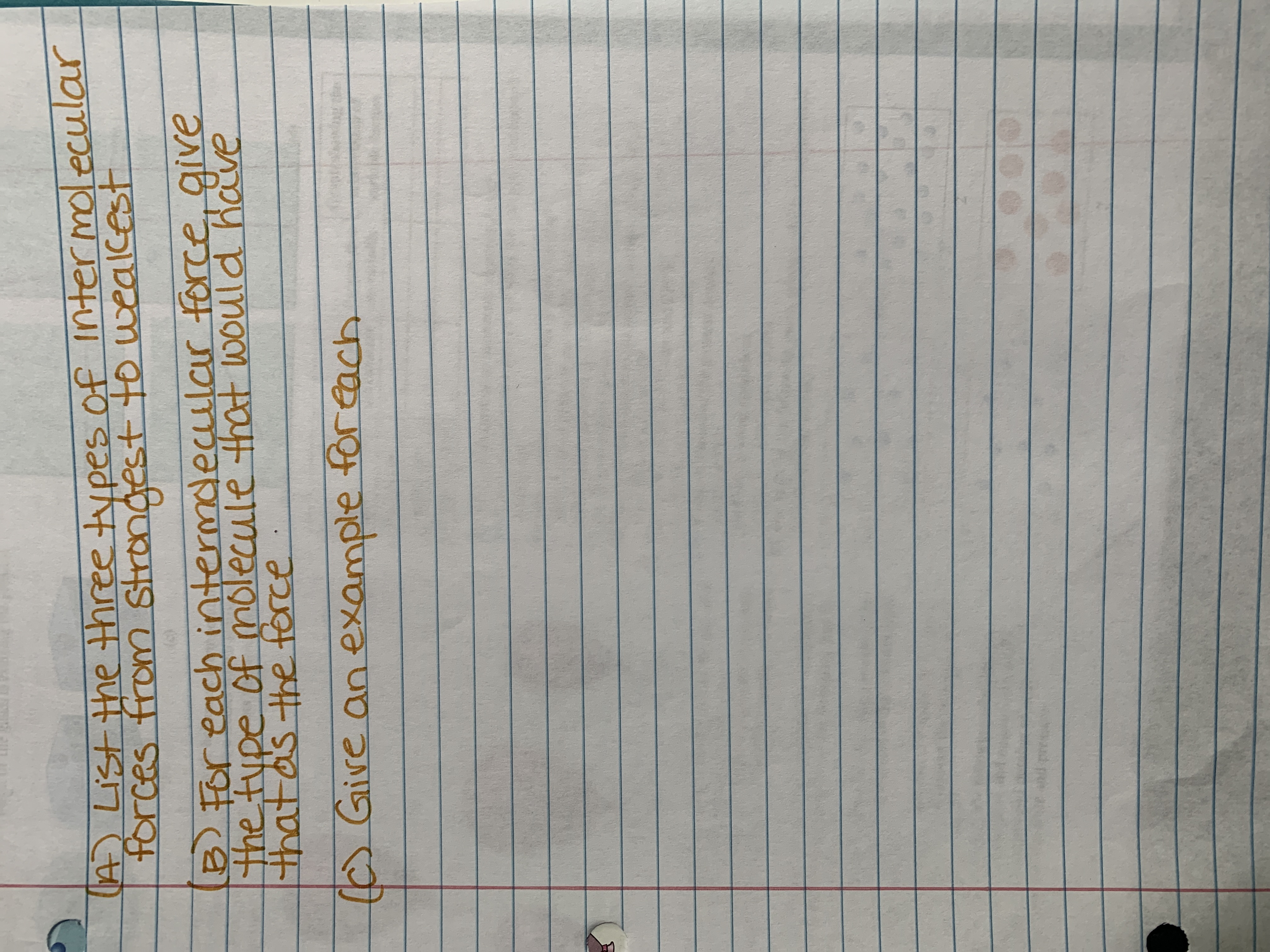 A) List the three types of intermolecular
forces fromn strondest to wealkest
B) For each intermdeculcar force, give
the tipe of molecule that would have
ype
that as the force
fo
Give an example foreach
