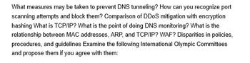 What measures may be taken to prevent DNS tunneling? How can you recognize port
scanning attempts and block them? Comparison of DDoS mitigation with encryption
hashing What is TCP/IP? What is the point of doing DNS monitoring? What is the
relationship between MAC addresses, ARP, and TCP/IP? WAF? Disparities in policies,
procedures, and guidelines Examine the following International Olympic Committees
and propose them if you agree with them: