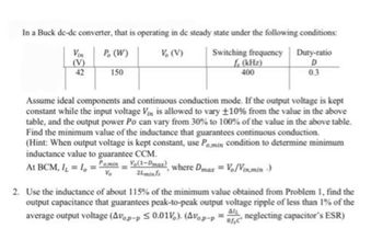 In a Buck de-de converter, that is operating in de steady state under the following conditions:
P. (W)
V. (V)
150
(V)
42
Switching frequency Duty-ratio
f (kHz)
400
D
0.3
Assume ideal components and continuous conduction mode. If the output voltage is kept
constant while the input voltage Vin is allowed to vary ±10% from the value in the above
table, and the output power Po can vary from 30% to 100% of the value in the above table.
Find the minimum value of the inductance that guarantees continuous conduction.
(Hint: When output voltage is kept constant, use Pomin condition to determine minimum
inductance value to guarantee CCM.
At BCM, I₁ = 1,=amin
(1-Dmax), where Dmax = Vo/Vinmin -)
24min/s
2. Use the inductance of about 115% of the minimum value obtained from Problem 1, find the
output capacitance that guarantees peak-to-peak output voltage ripple of less than 1% of the
average output voltage (Avop-p ≤ 0.01). (Avop-PC neglecting capacitor's ESR)
راه