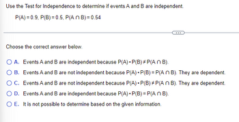 Use the Test for Independence to determine if events A and B are independent.
P(A)=0.9, P(B) = 0.5, P(An B)=0.54
Choose the correct answer below.
O A. Events A and B are independent because P(A) • P(B)*P(An B).
O B.
Events A and B are not independent because P(A) P(B)=P(An B). They are dependent.
Events A and B are not independent because P(A) • P(B)*P(An B). They are dependent.
O D. Events A and B are independent because P(A) • P(B) = P(An B).
O C.
O E. It is not possible to determine based on the given information.