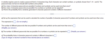 ### Password Combinations and Probabilities

#### Problem Statement
A website requires users to create a 4-character long password. Each character can be a number, or a symbol chosen from ?, #, !, and $. The password does not have to include both numbers and symbols.

##### Questions:
a) How many 4-character passwords are possible if numbers and symbols can be used more than once?  
b) How many 4-character passwords are possible if no numbers or symbols can be repeated?  
c) What is the probability that a randomly generated 4-character password contains 4 different characters?

---

#### Solution:

---

**Part (a)**: Set up the expression that can be used to calculate the number of possible 4-character passwords if numbers and symbols can be used more than once.

- The expression is \[14^4\]. (Do not simplify.)  
   Here, 14 represents the total number of possible characters (10 digits + 4 symbols).

- The number of different passwords that are possible if numbers and symbols can be used more than once is \[38416\].

---

**Part (b)**: Determine the number of different passwords that are possible if no numbers or symbols can be repeated.

- Using the principle of permutation:  
 \[ 14 \times 13 \times 12 \times 11 \]

- Simplifying the expression:  
   \[ 24024 \]

---

**Part (c)**: Calculate the probability that a 4-character password contains 4 different characters.

- The probability is the number of favorable outcomes divided by the total number of outcomes.
- Probability = \[ \frac{24024}{38416} \approx 0.626 \]

In summary, the probability that a randomly generated 4-character password contains 4 different characters is approximately 0.626 (rounded to three decimal places).