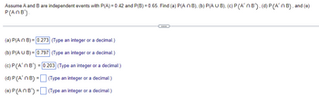 Assume A and B are independent events with P(A)=0.42 and P(B) = 0.65. Find (a) P(A n B), (b) P(AUB), (c) P (A'n B'), (d) P (A'n B), and (e)
P(ANB').
...
(a) P(An B) = 0.273 (Type an integer or a decimal.)
(b) P(A U B) = 0.797 (Type an integer or a decimal.)
(c) P (A'n B') = 0.203 (Type an integer or a decimal.)
(d) P (A' n B) =
(Type an integer or a decimal.)
(e) P (An B') =
(Type an integer or a decimal.)