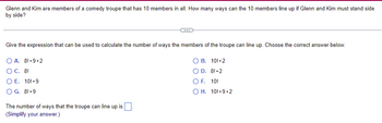 **Title: Calculating the Lineup Arrangements for a Comedy Troupe**

**Question:**
Glenn and Kim are members of a comedy troupe that has 10 members in all. How many ways can the 10 members line up if Glenn and Kim must stand side by side?

---

**Part 1: Applying the Correct Expression**

*Give the expression that can be used to calculate the number of ways the members of the troupe can line up. Choose the correct answer below.*

A. \( 8! \cdot 9 \cdot 2 \)

B. \( 10! \cdot 2 \)

C. \( 8! \)

D. \( 8! \cdot 2 \)

E. \( 10! \cdot 9 \)

F. \( 10! \)

G. \( 8! \cdot 9 \)

H. \( 10! \cdot 9 \cdot 2 \)

---

**Part 2: Calculating the Number of Arrangements**

*The number of ways that the troupe can line up is \( \boxed{ } \).*

*(Simplify your answer.)*