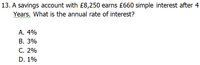 13. A savings account with £8,250 earns £660 simple interest after 4
Years. What is the annual rate of interest?
ww w
А. 4%
В. 3%
С. 2%
D. 1%
