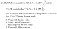 Q7. The 95% C.I. is calculated as 95% C.I.= X ± 1.96
02
and the
n
99% C.I. is calculated as 99% C.I.= X ± 2.57.
n
How will happen the Confidence Interval change when it is increased
from 95% to 99% using the same sample.
A. Widens with the same centre.
B. Narrows with different centres.
C. Same range with different centres.
D. Widens with different centres.
