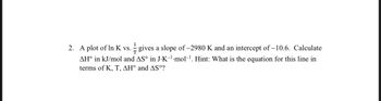 2. A plot of In K vs. gives a slope of -2980 K and an intercept of -10.6. Calculate
7/
AH° in kJ/mol and AS° in J-K-¹·mol-¹. Hint: What is the equation for this line in
terms of K, T, AH° and AS°?