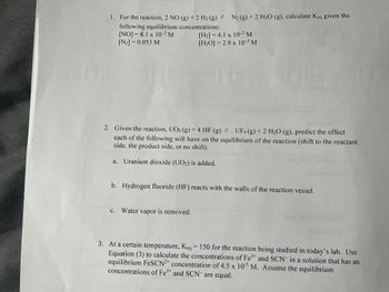 NA
van wwwwwwww
1. For the reaction, 2 NO (g) + 2 H₂ (g) =
following equilibrium concentrations:
[NO]= 8.1 x 10-³ M
[N2] = 0.053 M
N₂ (g) + 2 H₂O (g), calculate Keq given the
[H₂] = 4.1 x 10-5 M
[H₂O]= 2.9 x 10-³ M
2. Given the reaction, UO2 (g) + 4 HF (g) =
UF4 (g) + 2 H₂O (g), predict the effect
each of the following will have on the equilibrium of the reaction (shift to the reactant
side, the product side, or no shift).
a. Uranium dioxide (UO2) is added.
c. Water vapor is removed.
b. Hydrogen fluoride (HF) reacts with the walls of the reaction vessel.
-
3. At a certain temperature, Keq = 150 for the reaction being studied in today's lab. Use
Equation (3) to calculate the concentrations of Fe³+ and SCN in a solution that has an
equilibrium FeSCN2+ concentration of 4.5 x 105 M. Assume the equilibrium
concentrations of Fe³+ and SCN are equal.