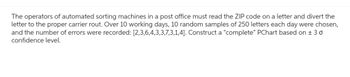 The operators of automated sorting machines in a post office must read the ZIP code on a letter and divert the
letter to the proper carrier rout. Over 10 working days, 10 random samples of 250 letters each day were chosen,
and the number of errors were recorded: [2,3,6,4,3,3,7,3,1,4]. Construct a "complete" PChart based on ± 30
confidence level.