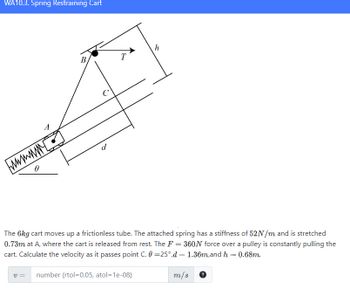 WA10.3. Spring Restraining Cart
wwwwww
0
7
V=
B
с
d
T
The 6kg cart moves up a frictionless tube. The attached spring has a stiffness of 52N/m and is stretched
0.73m at A, where the cart is released from rest. The F = 360N force over a pulley is constantly pulling the
cart. Calculate the velocity as it passes point C. 0=25°,d = 1.36m,and h = 0.68m.
m/s
h
number (rtol=0.05, atol=1e-08)