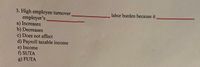 3. High employee turnover,
employer's,
a) Increases
b) Decreases
c) Does not affect
d) Payroll taxable income
e) Income
f) SUTA
g) FUTA
labor burden because it
