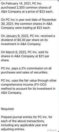 On February 14, 2021, PC Inc.
purchased 2,300 common shares of
A&A Company at a price of $23 each.
On PC Inc.'s year end date of November
30, 2021, the common shares in A&A
Company were trading at $22 each.
On January 9, 2022, PC Inc. received a
dividend of $0.30 per share on its
investment in A&A Company.
On March 6, 2022, PC Inc. sold its
shares in A&A Company at $21 per
share.
PC Inc. pays a 2% commission on all
purchases and sales of securities.
PC Inc. uses the fair value through other
comprehensive income (FV-OCI)
method to account for its investment in
A&A Company.
Required:
Prepare journal entries for PC Inc. for
each of the above transactions,
including any applicable year end
adjusting entries.
3:40 p.m.
