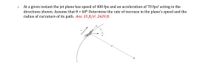 At a given instant the jet plane has speed of 400 fps and an acceleration of 70 fps² acting in the
directions shown. Assume that 0 = 600. Determine the rate of increase in the plane's speed and the
radius of curvature of its path. Ans: 35 ft/s², 2639 ft.
1.
