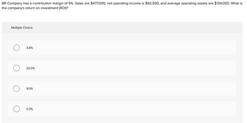 BR Company has a contribution margin of 9%. Sales are $477,000, net operating income is $42,930, and average operating assets are $134,000. What is
the company's return on investment (ROI)?
Multiple Choice
O
O
3.6%
32.0%
9.0%
0.3%