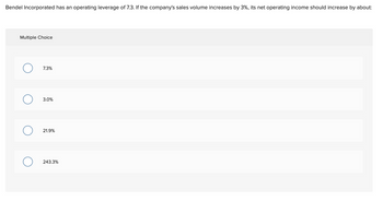 Bendel Incorporated has an operating leverage of 7.3. If the company's sales volume increases by 3%, its net operating income should increase by about:
Multiple Choice
O
7.3%
3.0%
21.9%
243.3%