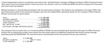 "I know headquarters wants us to add that new product line," said Dell Havasi, manager of Billings Company's Office Products Division.
"But I want to see the numbers before I make any move. Our division's return on investment (ROI) has led the company for three years,
and I don't want any letdown."
Billings Company is a decentralized wholesaler with five autonomous divisions. The divisions are evaluated on the basis of ROI, with
year-end bonuses given to the divisional managers who have the highest ROIS. Operating results for the company's Office Products
Division for this year are given below:
Sales
Variable expenses
Contribution margin
Fixed expenses
Net operating income
Divisional average operating assets
The company had an overall return on investment (ROI) of 19.00% this year (considering all divisions). Next year the Office Products
Division has an opportunity to add a new product line that would require an additional investment that would increase average
operating assets by $2,600,000. The cost and revenue characteristics of the new product line per year would be:
Sales
Variable expenses
Fixed expenses
$ 21,200,000
13,405,600
7,794,400
5,950,000
$ 1,844,400
$ 4,240,000
$ 9,100,000
$ 2,538,900
65% of sales