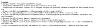 Required:
1. Compute the Office Products Division's ROI for this year.
2. Compute the Office Products Division's ROI for the new product line by itself.
3. Compute the Office Products Division's ROI for next year assuming that it performs the same as this year and adds the new product
line.
4. If you were in Dell Havasi's position, would you accept or reject the new product line?
5. Why do you suppose headquarters is anxious for the Office Products Division to add the new product line?
6. Suppose that the company's minimum required rate of return on operating assets is 16% and that performance is evaluated using
residual income.
a. Compute the Office Products Division's residual income for this year.
b. Compute the Office Products Division's residual income for the new product line by itself.
c. Compute the Office Products Division's residual income for next year assuming that it performs the same as this year and adds the
new product line.
d. Using the residual income approach, if you were in Dell Havasi's position, would you accept or reject the new product line?