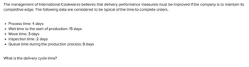 The management of International Cookwares believes that delivery performance measures must be improved if the company is to maintain its
competitive edge. The following data are considered to be typical of the time to complete orders.
• Process time: 4 days
• Wait time to the start of production: 15 days
• Move time: 3 days
●
Inspection time: 2 days
• Queue time during the production process: 8 days
What is the delivery cycle time?