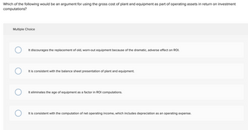 Which of the following would be an argument for using the gross cost of plant and equipment as part of operating assets in return on investment
computations?
Multiple Choice
It discourages the replacement of old, worn-out equipment because of the dramatic, adverse effect on ROI.
It is consistent with the balance sheet presentation of plant and equipment.
It eliminates the age of equipment as a factor in ROI computations.
It is consistent with the computation of net operating income, which includes depreciation as an operating expense.