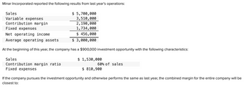 Minar Incorporated reported the following results from last year's operations:
$ 5,700,000
3,510,000
2,190,000
1,734,000
Fixed expenses
Net operating income
$ 456,000
Average operating assets
$ 3,000,000
At the beginning of this year, the company has a $900,000 investment opportunity with the following characteristics:
Sales
Variable expenses
Contribution margin
Sales
Contribution margin ratio
Fixed expenses
$ 1,530,000
60% of sales
$ 810,900
If the company pursues the investment opportunity and otherwise performs the same as last year, the combined margin for the entire company will be
closest to: