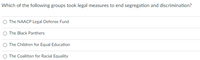 Which of the following groups took legal measures to end segregation and discrimination?
The NAACP Legal Defense Fund
The Black Panthers
The Children for Equal Education
The Coalition for Racial Equality
