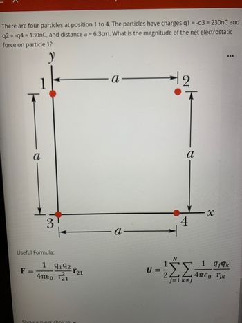 There are four particles at position 1 to 4. The particles have charges q1 = -q3= 230nC and
q2 = -q4= 130nC, and distance a = 6.3cm. What is the magnitude of the net electrostatic
force on particle 1?
y
а
3
Useful Formula:
F =
1 9192 21
4μ€ г²₁
Show answer choices o
a
a
U=
2
T
a
4
N
ΣΣ
j=1 k#j
X
...
1 qjqk
4πεo rjk