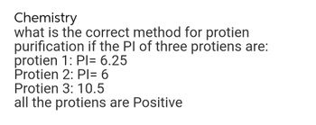 Chemistry
what is the correct method for protien
purification if the PI of three protiens are:
protien 1: Pl= 6.25
Protien 2: PI= 6
Protien 3: 10.5
all the protiens are Positive