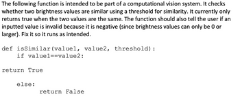 The following function is intended to be part of a computational vision system. It checks
whether two brightness values are similar using a threshold for similarity. It currently only
returns true when the two values are the same. The function should also tell the user if an
inputted value is invalid because it is negative (since brightness values can only be 0 or
larger). Fix it so it runs as intended.
def isSimilar (valuel, value2, threshold) :
if value1==value2:
return True
else:
return False