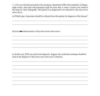 1. A 43-year-old male presented to the emergency department (ER) with complaints of fatigue,
night sweats, chest pain and prolonged cough for more than 3 weeks. Lesions were found in
the lungs by chest radiograph. This patient was diagnosed to be infected by Mycobacterium
tuberculosis.
(a) Which type of specimen should be collected from this patient for diagnosis of the disease?
(b) Give two characteristics of Mycobacterium tuberculosis.
(c) In this case, PCR was used in the diagnosis. Suggest why molecular technique should be
used in the diagnosis of Mycobacterium tuberculosis infection.