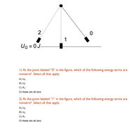 ### Energy Terms in Pendulum Motion

#### Diagram Description:
The diagram depicts a simple pendulum in three different positions: 0, 1, and 2. The pendulum bob is shown hanging from a pivot point at the top, swinging to the left (position 2) and right (position 0) and as well as at the equilibrium position (position 1). The dotted lines represent the path of the pendulum as it swings back and forth. The gravitational potential energy at the equilibrium position (point 1) is marked as \( U_G = 0J \).

#### Questions:

1. **At the point labeled “0” in the figure, which of the following energy terms are nonzero? Select all that apply.**
   - A) \( U_G \)
   - B) \( U_S \)
   - C) \( K_T \)
   - D) these are all zero

2. **At the point labeled “1” in the figure, which of the following energy terms are nonzero? Select all that apply.**
   - A) \( U_G \)
   - B) \( U_S \)
   - C) \( K_T \)
   - D) these are all zero

#### Explanation:
- **\( U_G \)**: Gravitational potential energy.
- **\( U_S \)**: Spring potential energy (Note: This is not typically applicable in simple pendulum problems unless there is a spring involved, which is unusual).
- **\( K_T \)**: Kinetic energy.

#### Analysis of Pendulum Positions:
- At the point labeled "0" (maximum displacement to the right), the pendulum has maximum gravitational potential energy due to its height and zero kinetic energy if it comes momentarily to rest.
- At the point labeled "1" (equilibrium position), the gravitational potential energy is zero by definition, and the kinetic energy is maximal if there is no damping.
- At the point labeled "2" (maximum displacement to the left), similar to point "0", the pendulum has maximum gravitational potential energy and zero kinetic energy if it is momentarily at rest.

These aspects should be considered while selecting the appropriate answers for the questions provided.